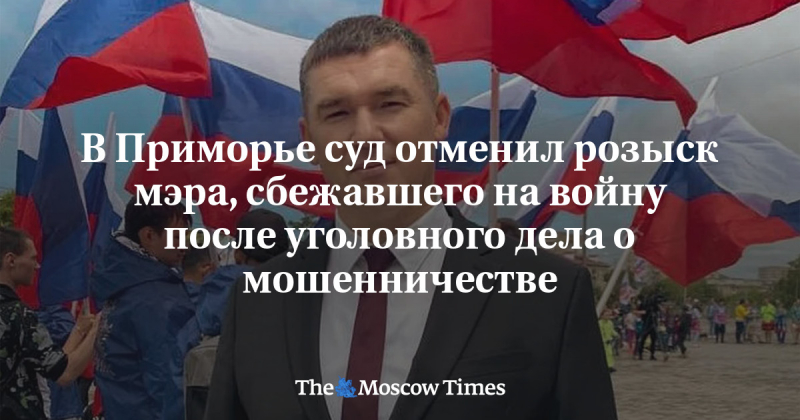 В Приморье суд отменил розыск мэра, сбежавшего на войну после уголовного дела о мошенничестве - Русская служба The Moscow Times